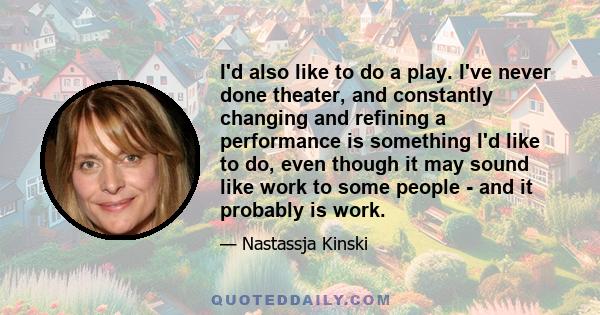 I'd also like to do a play. I've never done theater, and constantly changing and refining a performance is something I'd like to do, even though it may sound like work to some people - and it probably is work.