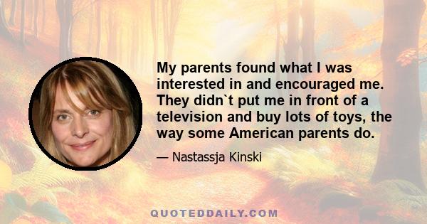 My parents found what I was interested in and encouraged me. They didn`t put me in front of a television and buy lots of toys, the way some American parents do.