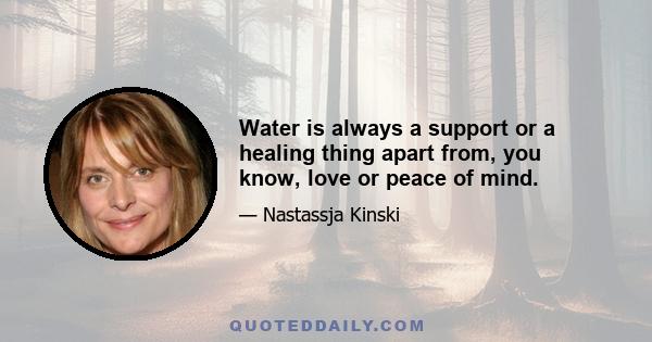 Water is always a support or a healing thing apart from, you know, love or peace of mind.