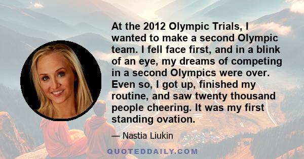 At the 2012 Olympic Trials, I wanted to make a second Olympic team. I fell face first, and in a blink of an eye, my dreams of competing in a second Olympics were over. Even so, I got up, finished my routine, and saw