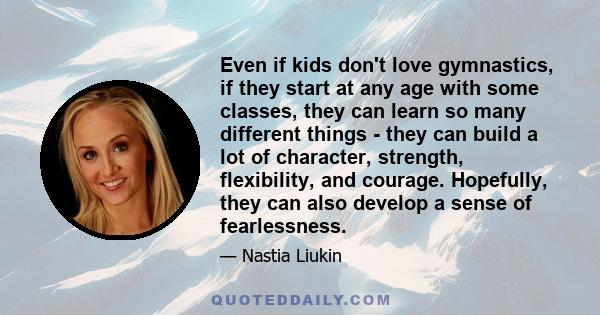 Even if kids don't love gymnastics, if they start at any age with some classes, they can learn so many different things - they can build a lot of character, strength, flexibility, and courage. Hopefully, they can also