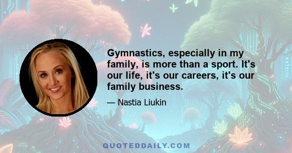 Gymnastics, especially in my family, is more than a sport. It's our life, it's our careers, it's our family business.