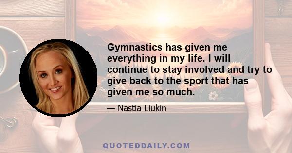 Gymnastics has given me everything in my life. I will continue to stay involved and try to give back to the sport that has given me so much.