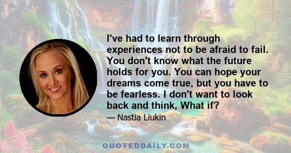 I've had to learn through experiences not to be afraid to fail. You don't know what the future holds for you. You can hope your dreams come true, but you have to be fearless. I don't want to look back and think, What if?