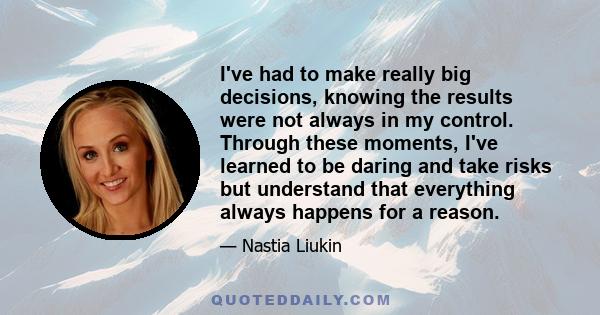 I've had to make really big decisions, knowing the results were not always in my control. Through these moments, I've learned to be daring and take risks but understand that everything always happens for a reason.