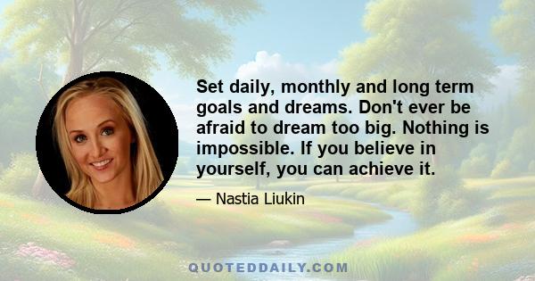 Set daily, monthly and long term goals and dreams. Don't ever be afraid to dream too big. Nothing is impossible. If you believe in yourself, you can achieve it.