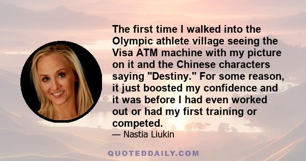 The first time I walked into the Olympic athlete village seeing the Visa ATM machine with my picture on it and the Chinese characters saying Destiny. For some reason, it just boosted my confidence and it was before I