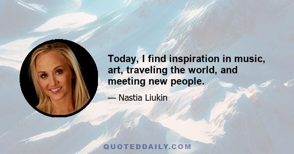 Today, I find inspiration in music, art, traveling the world, and meeting new people.