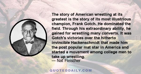 The story of American wrestling at its greatest is the story of its most illustrious champion, Frank Gotch. He dominated the field. Through his extraordinary ability, he gained for wrestling many converts. It was