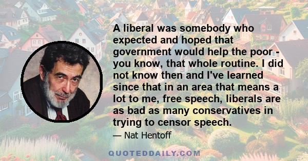 A liberal was somebody who expected and hoped that government would help the poor - you know, that whole routine. I did not know then and I've learned since that in an area that means a lot to me, free speech, liberals