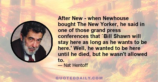 After New - when Newhouse bought The New Yorker, he said in one of those grand press conferences that `Bill Shawn will stay here as long as he wants to be here.' Well, he wanted to be here until he died, but he wasn't