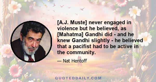 [A.J. Muste] never engaged in violence but he believed, as [Mahatma] Gandhi did - and he knew Gandhi slightly - he believed that a pacifist had to be active in the community.