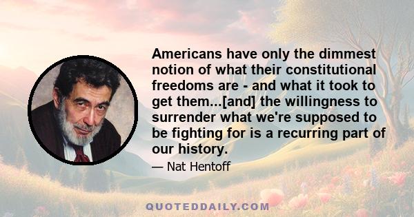 Americans have only the dimmest notion of what their constitutional freedoms are - and what it took to get them...[and] the willingness to surrender what we're supposed to be fighting for is a recurring part of our