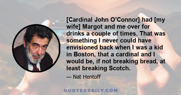 [Cardinal John O'Connor] had [my wife] Margot and me over for drinks a couple of times. That was something I never could have envisioned back when I was a kid in Boston, that a cardinal and I would be, if not breaking