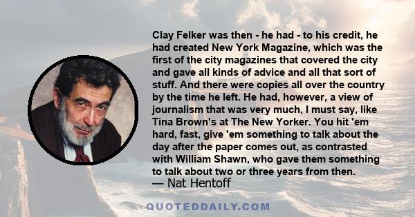 Clay Felker was then - he had - to his credit, he had created New York Magazine, which was the first of the city magazines that covered the city and gave all kinds of advice and all that sort of stuff. And there were