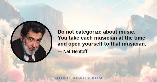 Do not categorize about music. You take each musician at the time and open yourself to that musician.