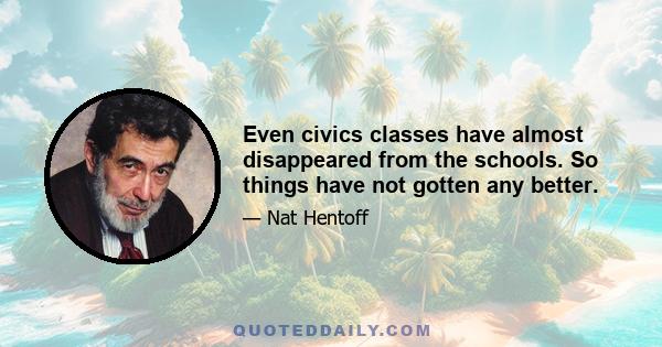 Even civics classes have almost disappeared from the schools. So things have not gotten any better.