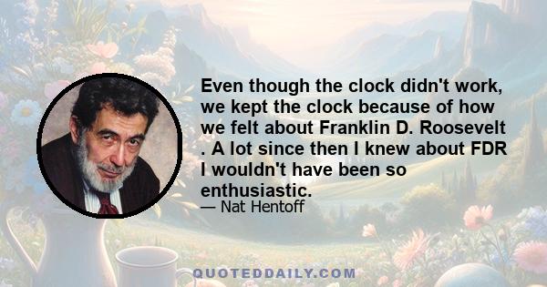 Even though the clock didn't work, we kept the clock because of how we felt about Franklin D. Roosevelt . A lot since then I knew about FDR I wouldn't have been so enthusiastic.