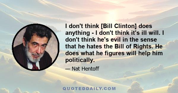 I don't think [Bill Clinton] does anything - I don't think it's ill will. I don't think he's evil in the sense that he hates the Bill of Rights. He does what he figures will help him politically.