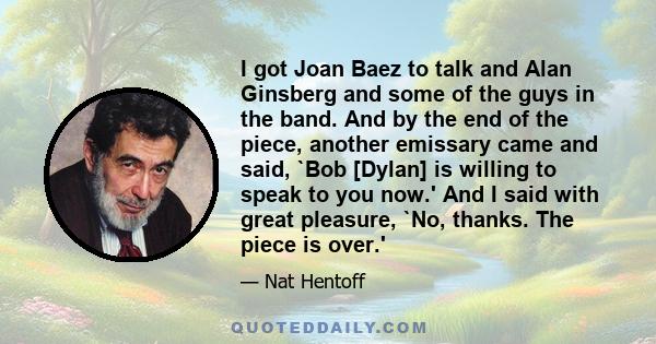 I got Joan Baez to talk and Alan Ginsberg and some of the guys in the band. And by the end of the piece, another emissary came and said, `Bob [Dylan] is willing to speak to you now.' And I said with great pleasure, `No, 