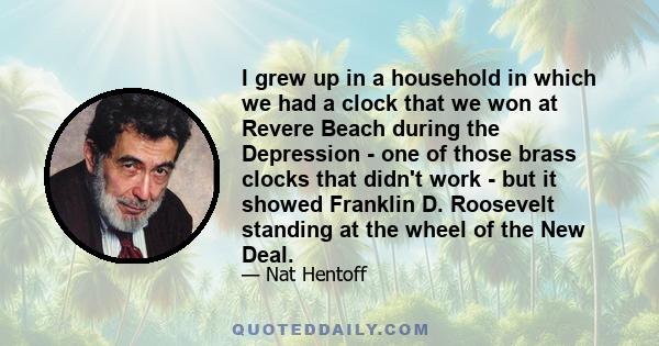 I grew up in a household in which we had a clock that we won at Revere Beach during the Depression - one of those brass clocks that didn't work - but it showed Franklin D. Roosevelt standing at the wheel of the New Deal.