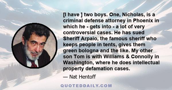 [I have ] two boys. One, Nicholas, is a criminal defense attorney in Phoenix in which he - gets into - a lot of very controversial cases. He has sued Sheriff Arpaio, the famous sheriff who keeps people in tents, gives