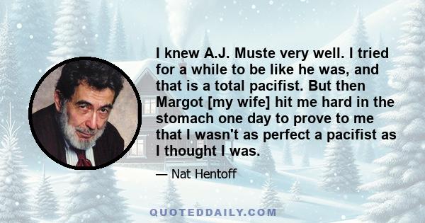 I knew A.J. Muste very well. I tried for a while to be like he was, and that is a total pacifist. But then Margot [my wife] hit me hard in the stomach one day to prove to me that I wasn't as perfect a pacifist as I