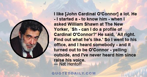 I like [John Cardinal O'Connor] a lot. He - I started a - to know him - when I asked William Shawn at The New Yorker, `Sh - can I do a profile of Cardinal O'Connor?' He said, `All right. Find out what he's like.' So I