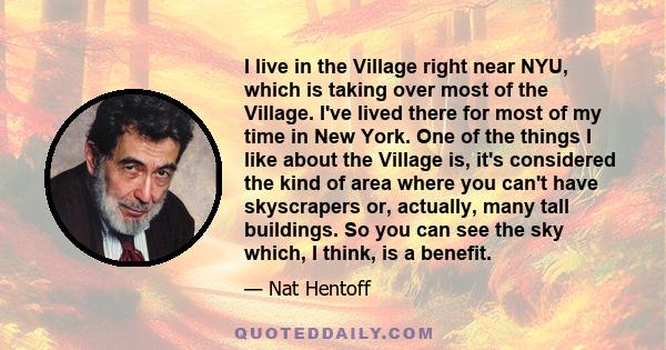 I live in the Village right near NYU, which is taking over most of the Village. I've lived there for most of my time in New York. One of the things I like about the Village is, it's considered the kind of area where you 