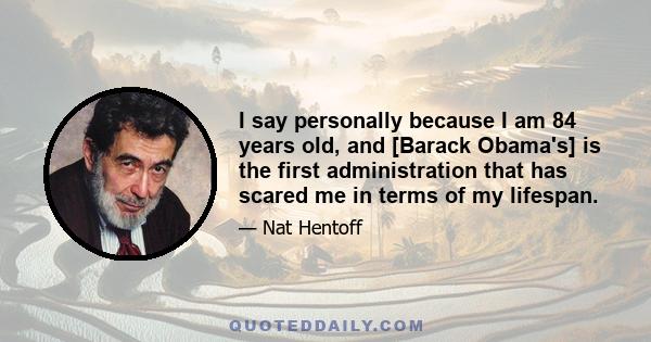 I say personally because I am 84 years old, and [Barack Obama's] is the first administration that has scared me in terms of my lifespan.