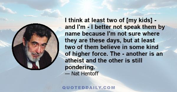 I think at least two of [my kids] - and I'm - I better not speak them by name because I'm not sure where they are these days, but at least two of them believe in some kind of higher force. The - another is an atheist