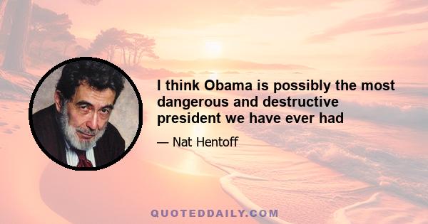 I think Obama is possibly the most dangerous and destructive president we have ever had