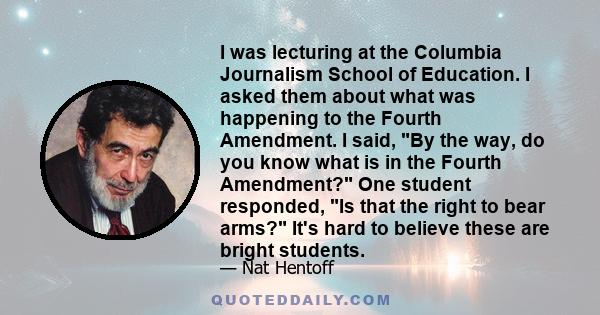 I was lecturing at the Columbia Journalism School of Education. I asked them about what was happening to the Fourth Amendment. I said, By the way, do you know what is in the Fourth Amendment? One student responded, Is