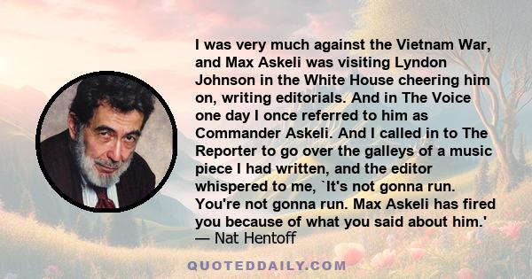 I was very much against the Vietnam War, and Max Askeli was visiting Lyndon Johnson in the White House cheering him on, writing editorials. And in The Voice one day I once referred to him as Commander Askeli. And I