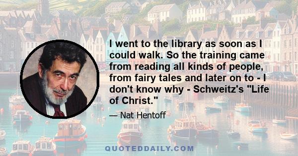 I went to the library as soon as I could walk. So the training came from reading all kinds of people, from fairy tales and later on to - I don't know why - Schweitz's Life of Christ.