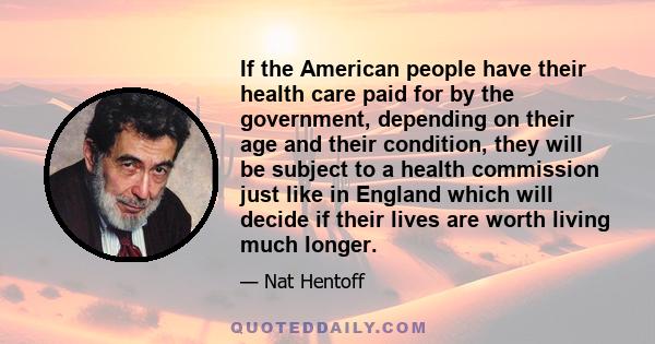 If the American people have their health care paid for by the government, depending on their age and their condition, they will be subject to a health commission just like in England which will decide if their lives are 