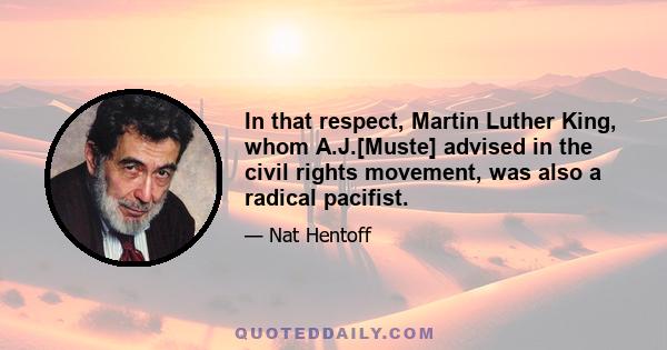 In that respect, Martin Luther King, whom A.J.[Muste] advised in the civil rights movement, was also a radical pacifist.