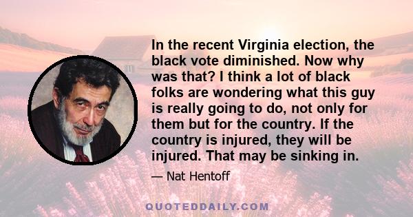 In the recent Virginia election, the black vote diminished. Now why was that? I think a lot of black folks are wondering what this guy is really going to do, not only for them but for the country. If the country is