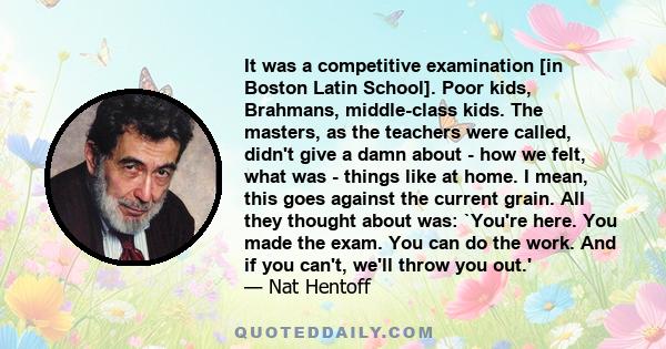 It was a competitive examination [in Boston Latin School]. Poor kids, Brahmans, middle-class kids. The masters, as the teachers were called, didn't give a damn about - how we felt, what was - things like at home. I