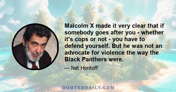 Malcolm X made it very clear that if somebody goes after you - whether it's cops or not - you have to defend yourself. But he was not an advocate for violence the way the Black Panthers were.