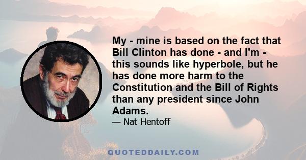 My - mine is based on the fact that Bill Clinton has done - and I'm - this sounds like hyperbole, but he has done more harm to the Constitution and the Bill of Rights than any president since John Adams.