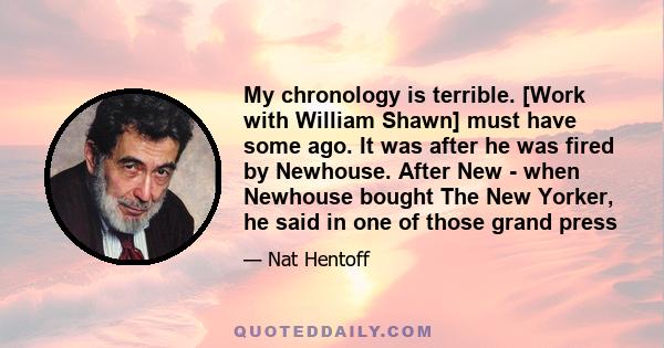 My chronology is terrible. [Work with William Shawn] must have some ago. It was after he was fired by Newhouse. After New - when Newhouse bought The New Yorker, he said in one of those grand press