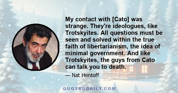 My contact with [Cato] was strange. They're ideologues, like Trotskyites. All questions must be seen and solved within the true faith of libertarianism, the idea of minimal government. And like Trotskyites, the guys