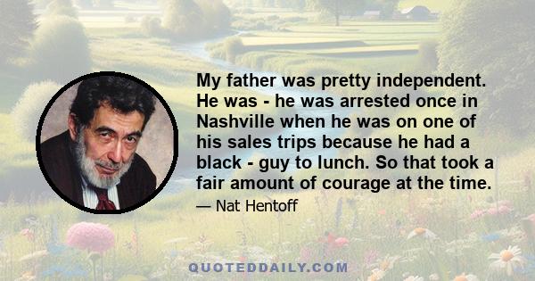 My father was pretty independent. He was - he was arrested once in Nashville when he was on one of his sales trips because he had a black - guy to lunch. So that took a fair amount of courage at the time.