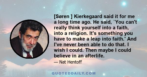 [Søren ] Kierkegaard said it for me a long time ago. He said, `You can't really think yourself into a faith, into a religion. It's something you have to make a leap into faith.' And I've never been able to do that. I