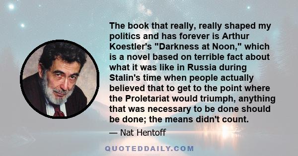 The book that really, really shaped my politics and has forever is Arthur Koestler's Darkness at Noon, which is a novel based on terrible fact about what it was like in Russia during Stalin's time when people actually