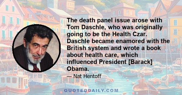 The death panel issue arose with Tom Daschle, who was originally going to be the Health Czar. Daschle became enamored with the British system and wrote a book about health care, which influenced President [Barack] Obama.