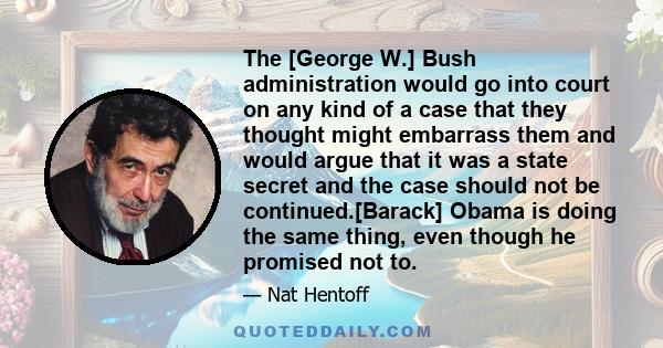 The [George W.] Bush administration would go into court on any kind of a case that they thought might embarrass them and would argue that it was a state secret and the case should not be continued.[Barack] Obama is