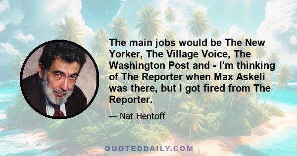 The main jobs would be The New Yorker, The Village Voice, The Washington Post and - I'm thinking of The Reporter when Max Askeli was there, but I got fired from The Reporter.