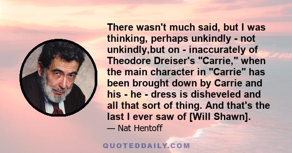 There wasn't much said, but I was thinking, perhaps unkindly - not unkindly,but on - inaccurately of Theodore Dreiser's Carrie, when the main character in Carrie has been brought down by Carrie and his - he - dress is